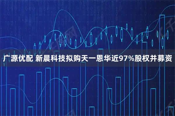 广源优配 新晨科技拟购天一恩华近97%股权并募资