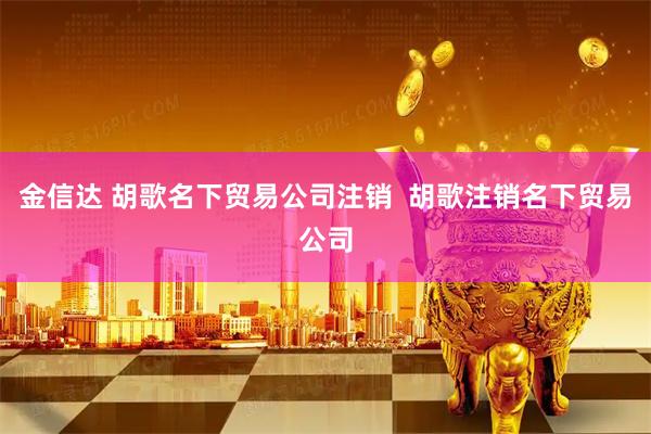 金信达 胡歌名下贸易公司注销  胡歌注销名下贸易公司