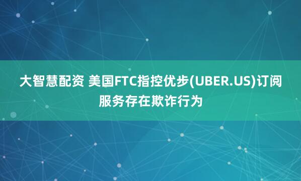 大智慧配资 美国FTC指控优步(UBER.US)订阅服务存在欺诈行为