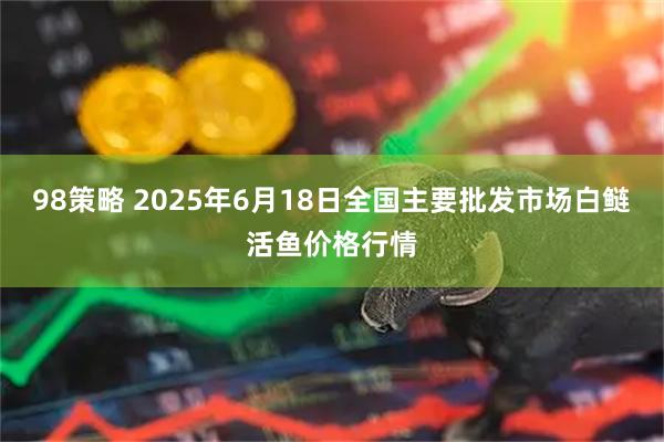 98策略 2025年6月18日全国主要批发市场白鲢活鱼价格行情