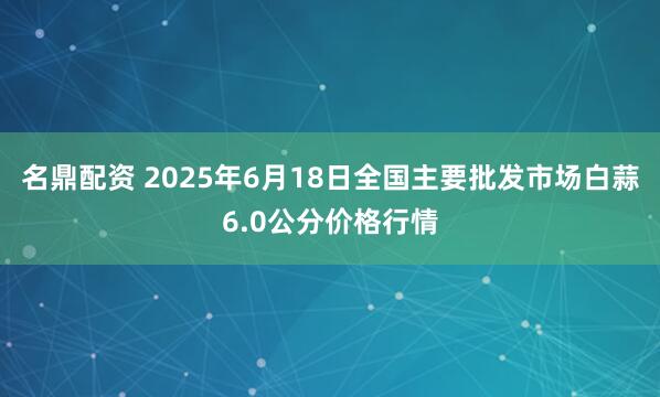 名鼎配资 2025年6月18日全国主要批发市场白蒜6.0公分价格行情