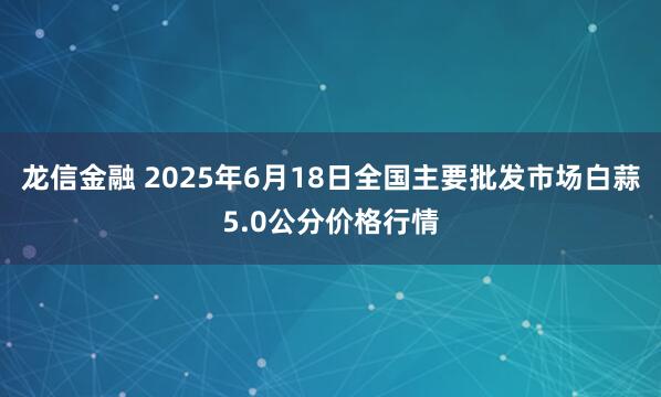 龙信金融 2025年6月18日全国主要批发市场白蒜5.0公分价格行情