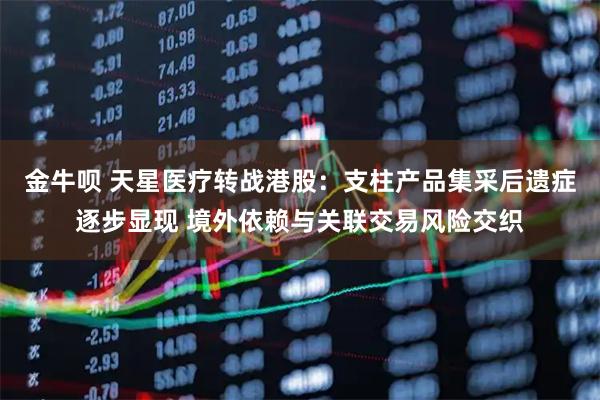 金牛呗 天星医疗转战港股：支柱产品集采后遗症逐步显现 境外依赖与关联交易风险交织