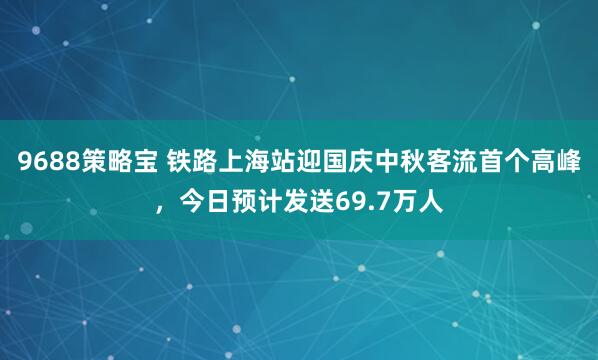 9688策略宝 铁路上海站迎国庆中秋客流首个高峰，今日预计发送69.7万人