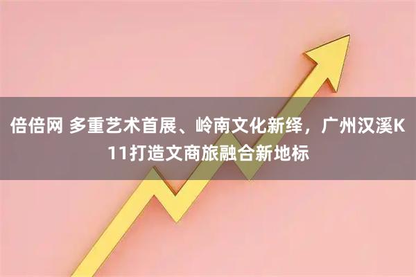 倍倍网 多重艺术首展、岭南文化新绎，广州汉溪K11打造文商旅融合新地标