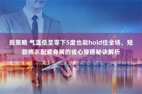 股策略 气温低至零下5度也能hold住全场，短款棉衣配紧身裤的省心穿搭秘诀解析