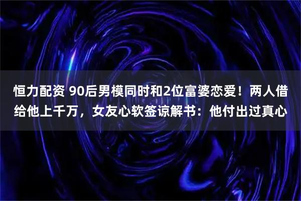 恒力配资 90后男模同时和2位富婆恋爱！两人借给他上千万，女友心软签谅解书：他付出过真心