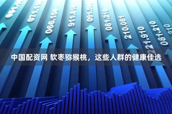 中国配资网 软枣猕猴桃，这些人群的健康佳选