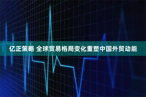 亿正策略 全球贸易格局变化重塑中国外贸动能