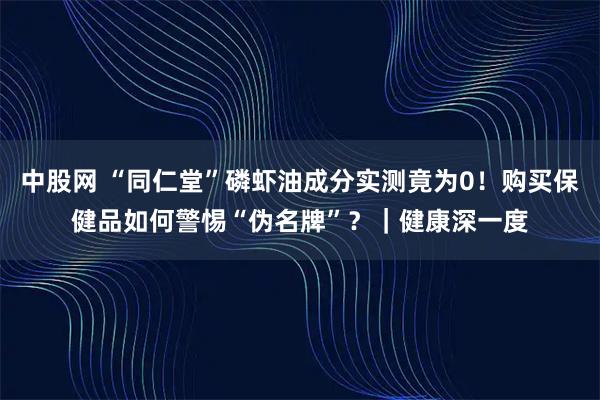 中股网 “同仁堂”磷虾油成分实测竟为0！购买保健品如何警惕“伪名牌”？｜健康深一度