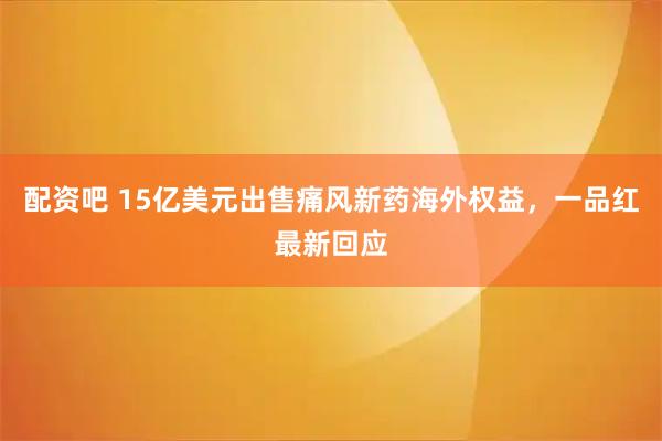 配资吧 15亿美元出售痛风新药海外权益，一品红最新回应