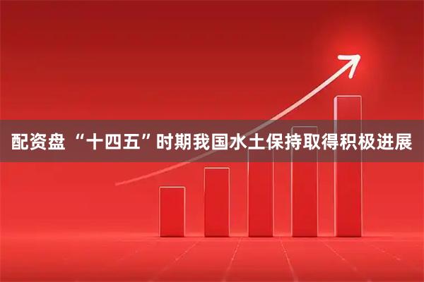 配资盘 “十四五”时期我国水土保持取得积极进展