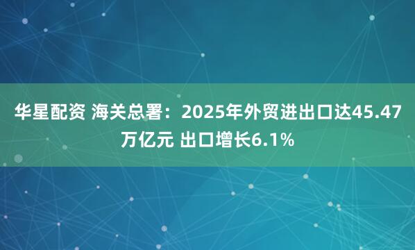 华星配资 海关总署：2025年外贸进出口达45.47万亿元 出口增长6.1%