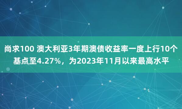 尚求100 澳大利亚3年期澳债收益率一度上行10个基点至4.27%，为2023年11月以来最高水平