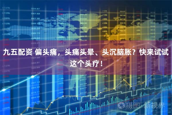九五配资 偏头痛，头痛头晕、头沉脑胀？快来试试这个头疗！