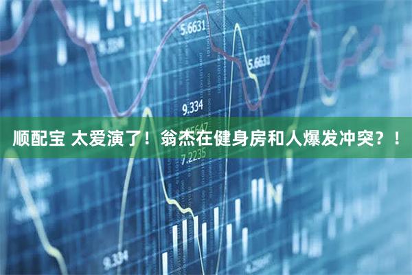 顺配宝 太爱演了！翁杰在健身房和人爆发冲突？！