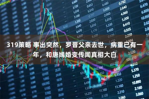 319策略 事出突然，罗晋父亲去世，病重已有一年，和唐嫣婚变传闻真相大白