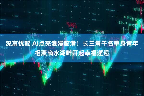 深富优配 AI点亮浪漫临港！长三角千名单身青年相聚滴水湖畔开起幸福邂逅