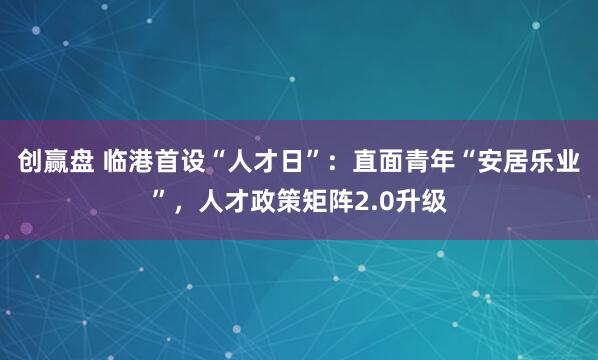 创赢盘 临港首设“人才日”：直面青年“安居乐业”，人才政策矩阵2.0升级
