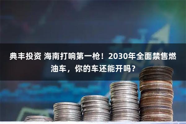 典丰投资 海南打响第一枪！2030年全面禁售燃油车，你的车还能开吗？