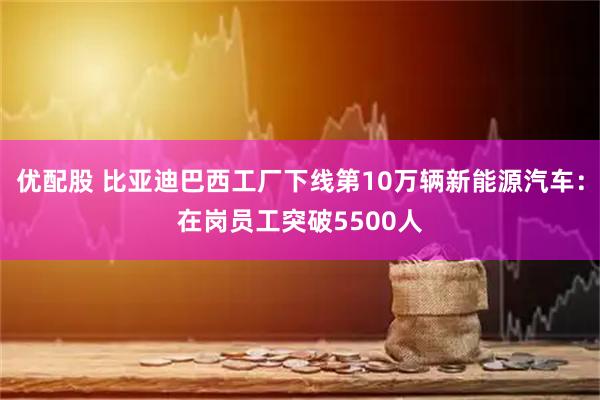 优配股 比亚迪巴西工厂下线第10万辆新能源汽车：在岗员工突破5500人